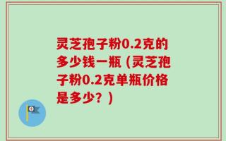 灵芝孢子粉0.2克的多少钱一瓶 (灵芝孢子粉0.2克单瓶价格是多少？)