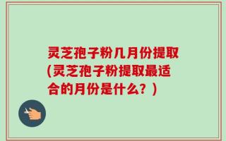 灵芝孢子粉几月份提取(灵芝孢子粉提取最适合的月份是什么？)