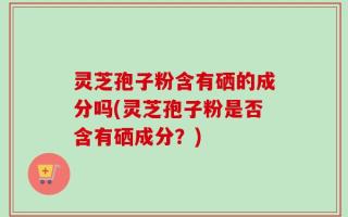 灵芝孢子粉含有硒的成分吗(灵芝孢子粉是否含有硒成分？)