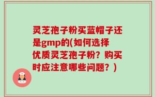 灵芝孢子粉买蓝帽子还是gmp的(如何选择优质灵芝孢子粉？购买时应注意哪些问题？)