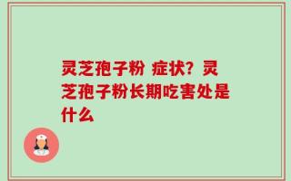 灵芝孢子粉 症状？灵芝孢子粉长期吃害处是什么