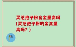 灵芝孢子粉含金量高吗(灵芝孢子粉的金含量高吗？)