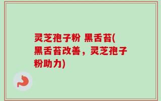 灵芝孢子粉 黑舌苔(黑舌苔改善，灵芝孢子粉助力)