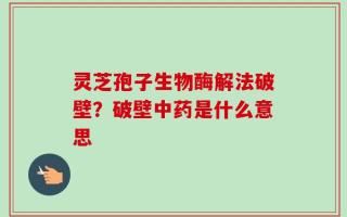 灵芝孢子生物酶解法破壁？破壁中药是什么意思