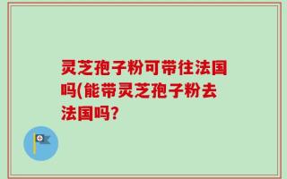 灵芝孢子粉可带往法国吗(能带灵芝孢子粉去法国吗？