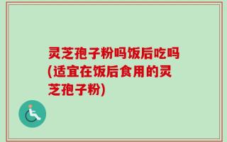 灵芝孢子粉吗饭后吃吗(适宜在饭后食用的灵芝孢子粉)