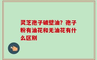 灵芝孢子破壁油？孢子粉有油花和无油花有什么区别