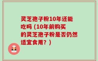 灵芝孢子粉10年还能吃吗 (10年前购买的灵芝孢子粉是否仍然适宜食用？)