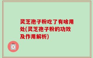 灵芝孢子粉吃了有啥用处(灵芝孢子粉的功效及作用解析)