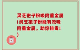灵芝孢子粉吸附重金属(灵芝孢子粉能有效吸附重金属，助你排毒！)