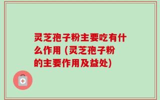 灵芝孢子粉主要吃有什么作用 (灵芝孢子粉的主要作用及益处)