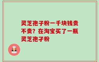 灵芝孢子粉一千块钱贵不贵？在淘宝买了一瓶灵芝孢孑粉