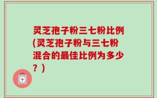 灵芝孢子粉三七粉比例(灵芝孢子粉与三七粉混合的最佳比例为多少？)