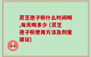 灵芝孢子粉什么时间喝,每天喝多少 (灵芝孢子粉使用方法及剂量建议)
