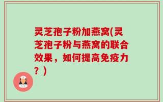 灵芝孢子粉加燕窝(灵芝孢子粉与燕窝的联合效果，如何提高免疫力？)