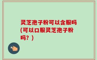 灵芝孢子粉可以含服吗(可以口服灵芝孢子粉吗？)