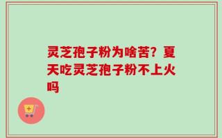 灵芝孢子粉为啥苦？夏天吃灵芝孢子粉不上火吗