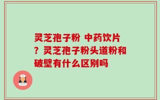 灵芝孢子粉 中药饮片？灵芝孢子粉头道粉和破壁有什么区别吗