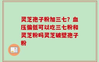 灵芝孢子粉加三七？血压偏低可以吃三七粉和灵芝粉吗灵芝破壁孢子粉