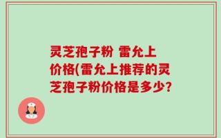 灵芝孢子粉 雷允上 价格(雷允上推荐的灵芝孢子粉价格是多少？