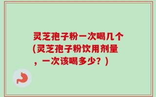 灵芝孢子粉一次喝几个(灵芝孢子粉饮用剂量，一次该喝多少？)