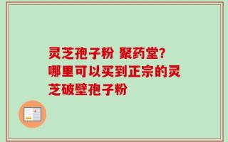 灵芝孢子粉 聚药堂？哪里可以买到正宗的灵芝破壁孢子粉