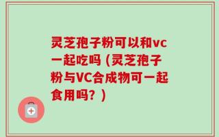 灵芝孢子粉可以和vc一起吃吗 (灵芝孢子粉与VC合成物可一起食用吗？)