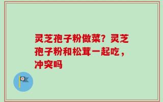 灵芝孢子粉做菜？灵芝孢子粉和松茸一起吃，冲突吗