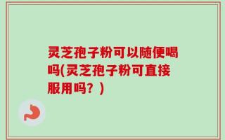 灵芝孢子粉可以随便喝吗(灵芝孢子粉可直接服用吗？)
