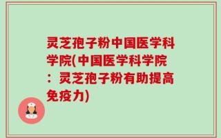 灵芝孢子粉中国医学科学院(中国医学科学院：灵芝孢子粉有助提高免疫力)