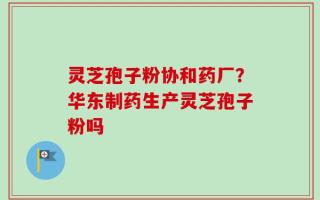 灵芝孢子粉协和药厂？华东制药生产灵芝孢子粉吗