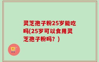 灵芝孢子粉25岁能吃吗(25岁可以食用灵芝孢子粉吗？)