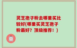 灵芝孢子粉去哪里买比较好(哪里买灵芝孢子粉最好？顶级推荐！)