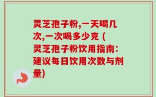 灵芝孢子粉,一天喝几次,一次喝多少克 (灵芝孢子粉饮用指南：建议每日饮用次数与剂量)