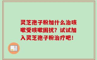 灵芝孢子粉加什么治咳嗽受咳嗽困扰？试试加入灵芝孢子粉治疗吧！