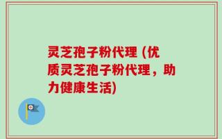 灵芝孢子粉代理 (优质灵芝孢子粉代理，助力健康生活)