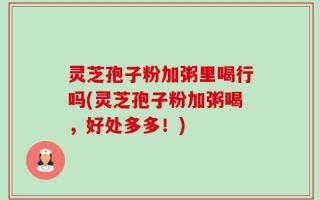 灵芝孢子粉加粥里喝行吗(灵芝孢子粉加粥喝，好处多多！)