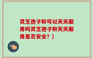 灵芝孢子粉可以天天服用吗灵芝孢子粉天天服用是否安全？)