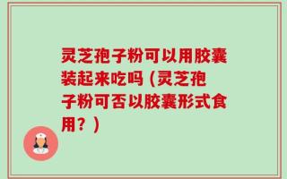灵芝孢子粉可以用胶囊装起来吃吗 (灵芝孢子粉可否以胶囊形式食用？)