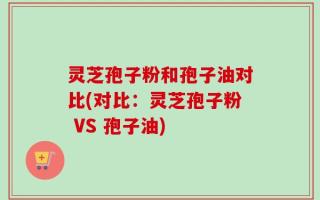 灵芝孢子粉和孢子油对比(对比：灵芝孢子粉 VS 孢子油)