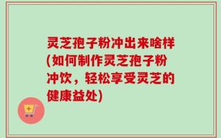 灵芝孢子粉冲出来啥样(如何制作灵芝孢子粉冲饮，轻松享受灵芝的健康益处)