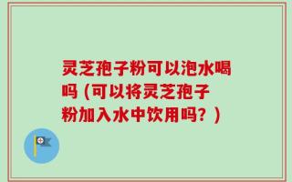 灵芝孢子粉可以泡水喝吗 (可以将灵芝孢子粉加入水中饮用吗？)