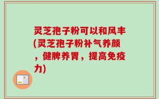 灵芝孢子粉可以和风丰(灵芝孢子粉补气养颜，健脾养胃，提高免疫力)