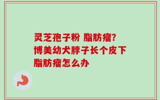 灵芝孢子粉 脂肪瘤？博美幼犬脖子长个皮下脂肪瘤怎么办