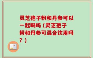 灵芝孢子粉和丹参可以一起喝吗 (灵芝孢子粉和丹参可混合饮用吗？)