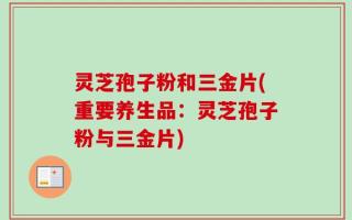 灵芝孢子粉和三金片(重要养生品：灵芝孢子粉与三金片)