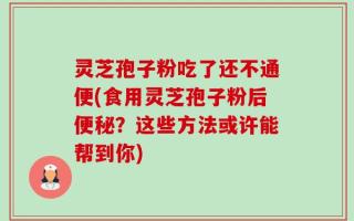 灵芝孢子粉吃了还不通便(食用灵芝孢子粉后便秘？这些方法或许能帮到你)