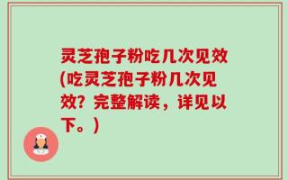 灵芝孢子粉吃几次见效(吃灵芝孢子粉几次见效？完整解读，详见以下。)