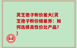 灵芝孢子粉价差大(灵芝孢子粉价格差异：如何选择高性价比产品？)