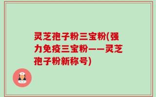 灵芝孢子粉三宝粉(强力免疫三宝粉——灵芝孢子粉新称号)
